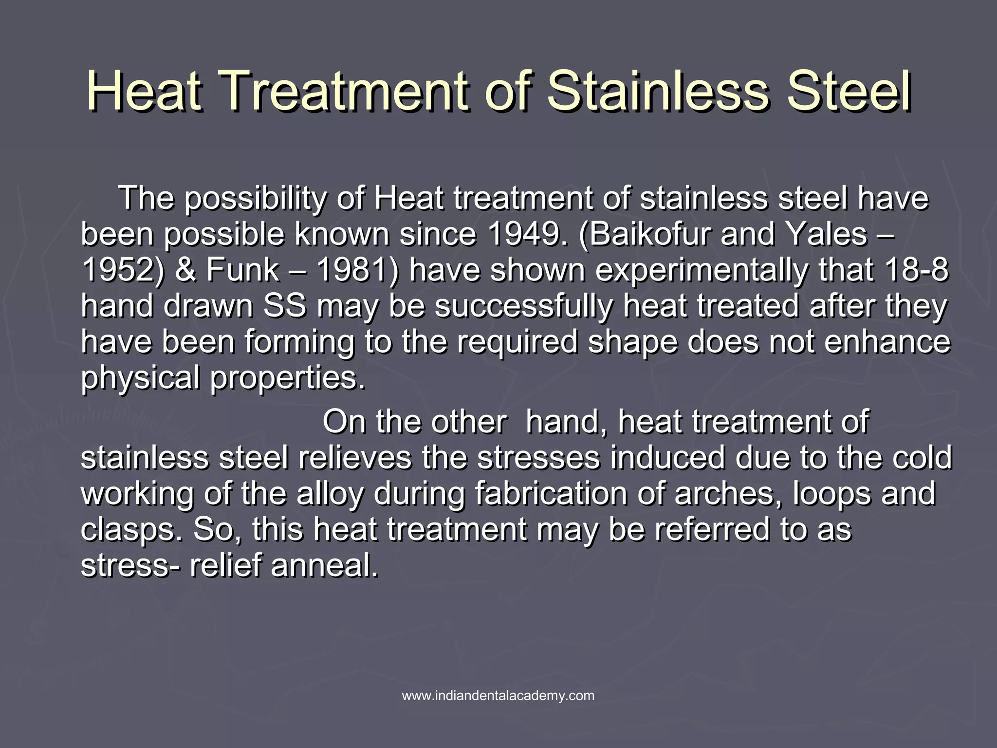 Heat Treatment of Stainless SteelHeat Treatment of Stainless Steel
The possibility of Heat treatment of stainless steel haveThe possibility of Heat treatment of stainless steel have
been possible known since 1949. (Baikofur and Yales –been possible known since 1949. (Baikofur and Yales –
1952) & Funk – 1981) have shown experimentally that 18-81952) & Funk – 1981) have shown experimentally that 18-8
hand drawn SS may be successfully heat treated after theyhand drawn SS may be successfully heat treated after they
have been forming to the required shape does not enhancehave been forming to the required shape does not enhance
physical properties.physical properties.
On the other hand, heat treatment ofOn the other hand, heat treatment of
stainless steel relieves the stresses induced due to the coldstainless steel relieves the stresses induced due to the cold
working of the alloy during fabrication of arches, loops andworking of the alloy during fabrication of arches, loops and
clasps. So, this heat treatment may be referred to asclasps. So, this heat treatment may be referred to as
stress- relief anneal.stress- relief anneal.
www.indiandentalacademy.com
 