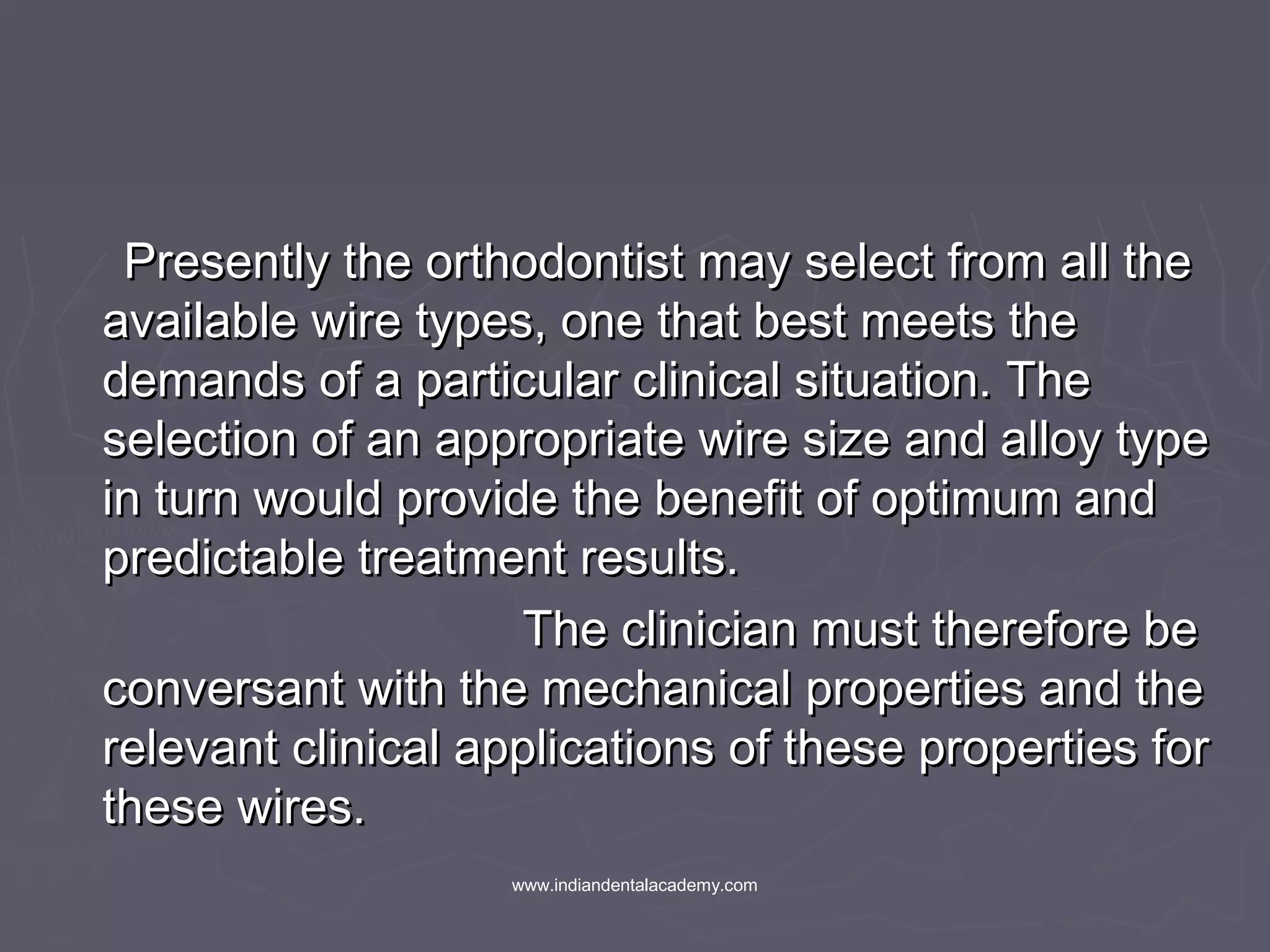 Presently the orthodontist may select from all thePresently the orthodontist may select from all the
available wire types, one that best meets theavailable wire types, one that best meets the
demands of a particular clinical situation. Thedemands of a particular clinical situation. The
selection of an appropriate wire size and alloy typeselection of an appropriate wire size and alloy type
in turn would provide the benefit of optimum andin turn would provide the benefit of optimum and
predictable treatment results.predictable treatment results.
The clinician must therefore beThe clinician must therefore be
conversant with the mechanical properties and theconversant with the mechanical properties and the
relevant clinical applications of these properties forrelevant clinical applications of these properties for
these wires.these wires.
www.indiandentalacademy.com
 