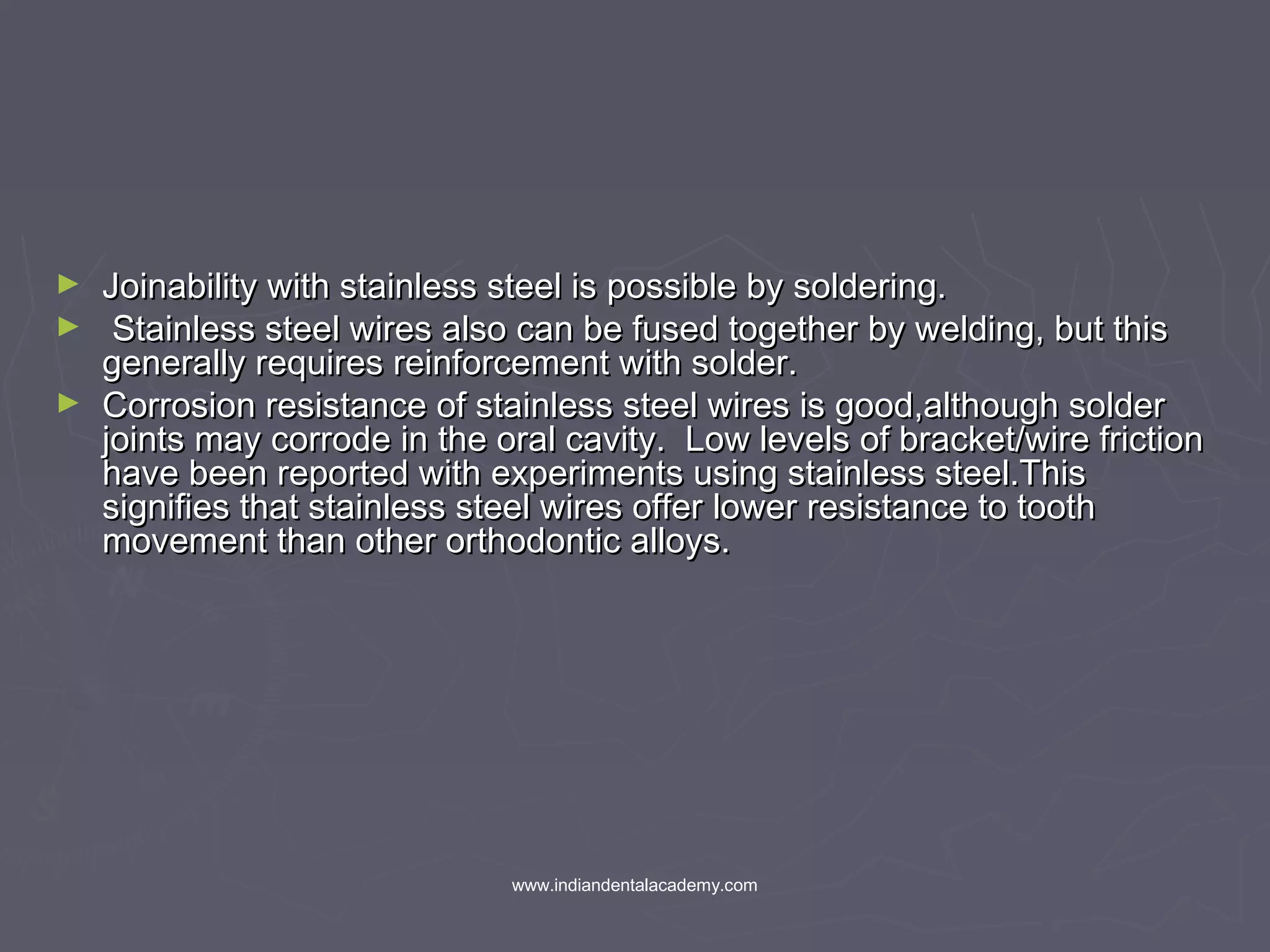 ► Joinability with stainless steel is possible by soldering.Joinability with stainless steel is possible by soldering.
► Stainless steel wires also can be fused together by welding, but thisStainless steel wires also can be fused together by welding, but this
generally requires reinforcement with solder.generally requires reinforcement with solder.
► Corrosion resistance of stainless steel wires is good,although solderCorrosion resistance of stainless steel wires is good,although solder
joints may corrode in the oral cavity. Low levels of bracket/wire frictionjoints may corrode in the oral cavity. Low levels of bracket/wire friction
have been reported with experiments using stainless steel.Thishave been reported with experiments using stainless steel.This
signifies that stainless steel wires offer lower resistance to toothsignifies that stainless steel wires offer lower resistance to tooth
movement than other orthodontic alloys.movement than other orthodontic alloys.
www.indiandentalacademy.com
 