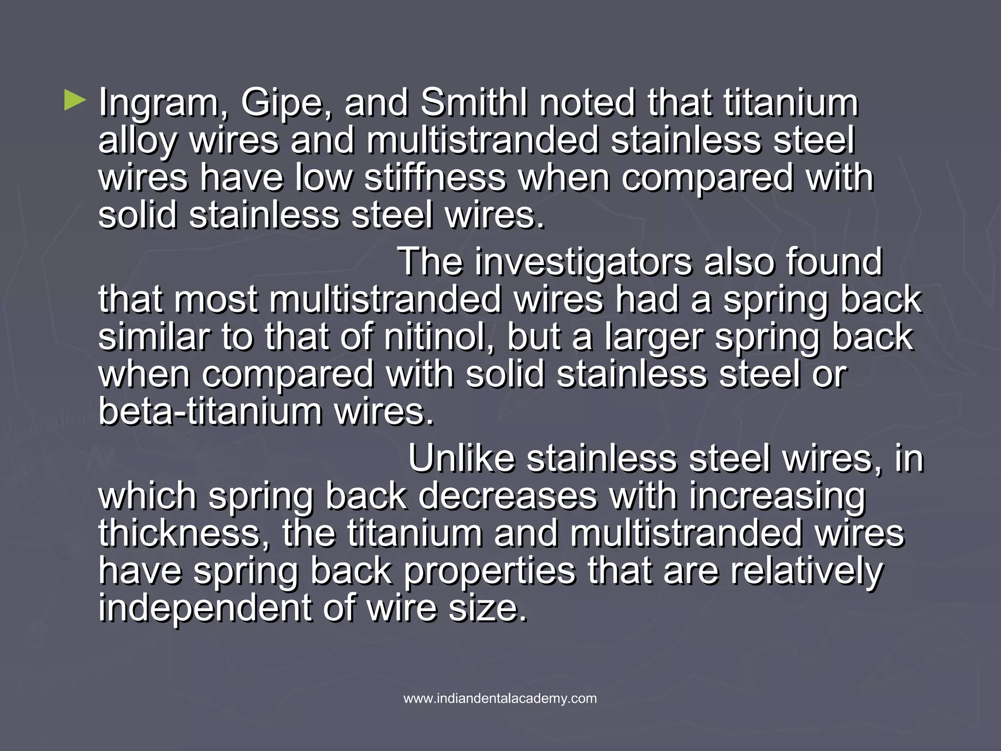 ► Ingram, Gipe, and Smithl noted that titaniumIngram, Gipe, and Smithl noted that titanium
alloy wires and multistranded stainless steelalloy wires and multistranded stainless steel
wires have low stiffness when compared withwires have low stiffness when compared with
solid stainless steel wires.solid stainless steel wires.
The investigators also foundThe investigators also found
that most multistranded wires had a spring backthat most multistranded wires had a spring back
similar to that of nitinol, but a larger spring backsimilar to that of nitinol, but a larger spring back
when compared with solid stainless steel orwhen compared with solid stainless steel or
beta-titanium wires.beta-titanium wires.
Unlike stainless steel wires, inUnlike stainless steel wires, in
which spring back decreases with increasingwhich spring back decreases with increasing
thickness, the titanium and multistranded wiresthickness, the titanium and multistranded wires
have spring back properties that are relativelyhave spring back properties that are relatively
independent of wire size.independent of wire size.
www.indiandentalacademy.com
 