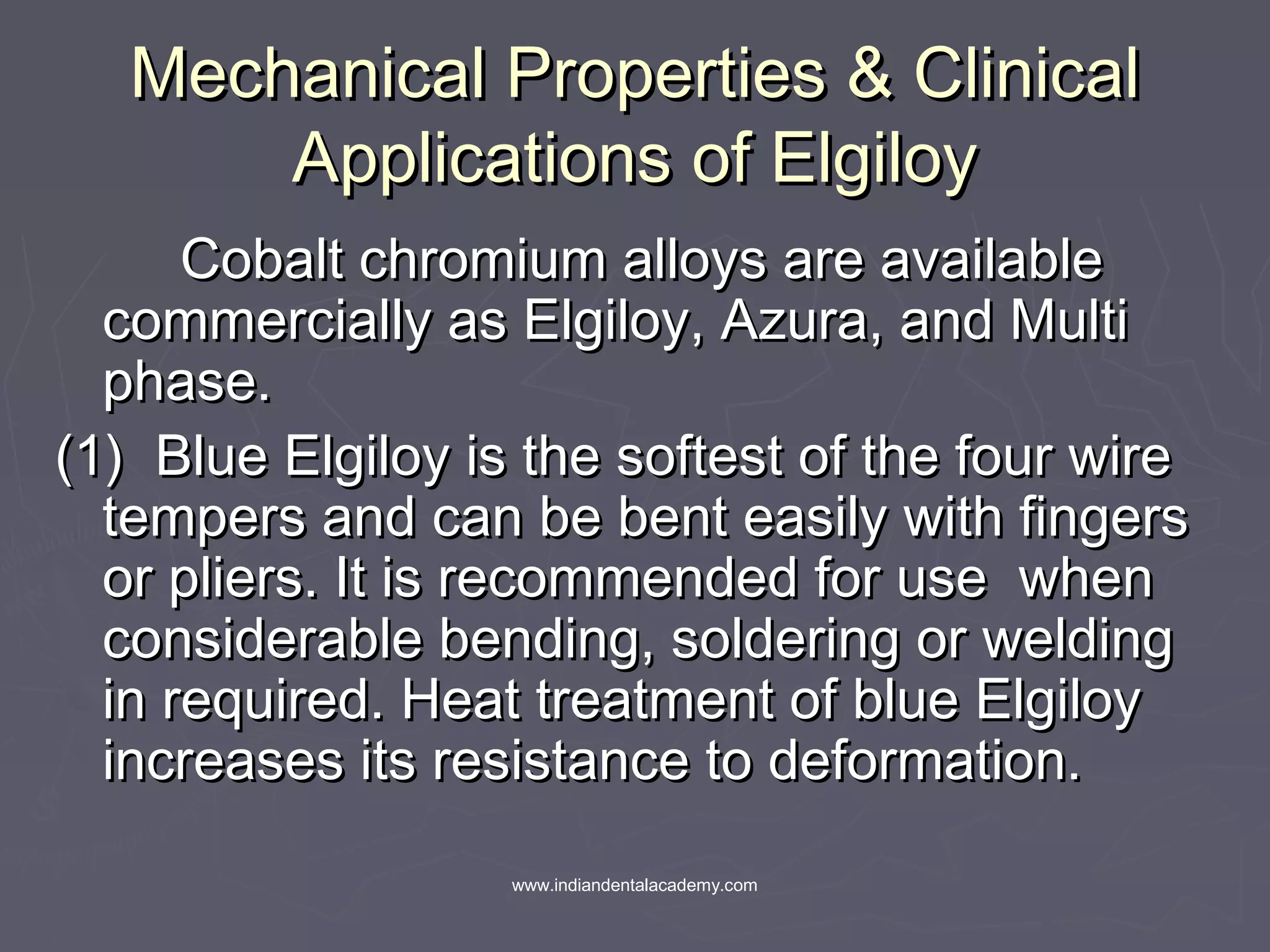 Mechanical Properties & ClinicalMechanical Properties & Clinical
Applications of ElgiloyApplications of Elgiloy
Cobalt chromium alloys are availableCobalt chromium alloys are available
commercially as Elgiloy, Azura, and Multicommercially as Elgiloy, Azura, and Multi
phase.phase.
(1) Blue Elgiloy is the softest of the four wire(1) Blue Elgiloy is the softest of the four wire
tempers and can be bent easily with fingerstempers and can be bent easily with fingers
or pliers. It is recommended for use whenor pliers. It is recommended for use when
considerable bending, soldering or weldingconsiderable bending, soldering or welding
in required. Heat treatment of blue Elgiloyin required. Heat treatment of blue Elgiloy
increases its resistance to deformation.increases its resistance to deformation.
www.indiandentalacademy.com
 