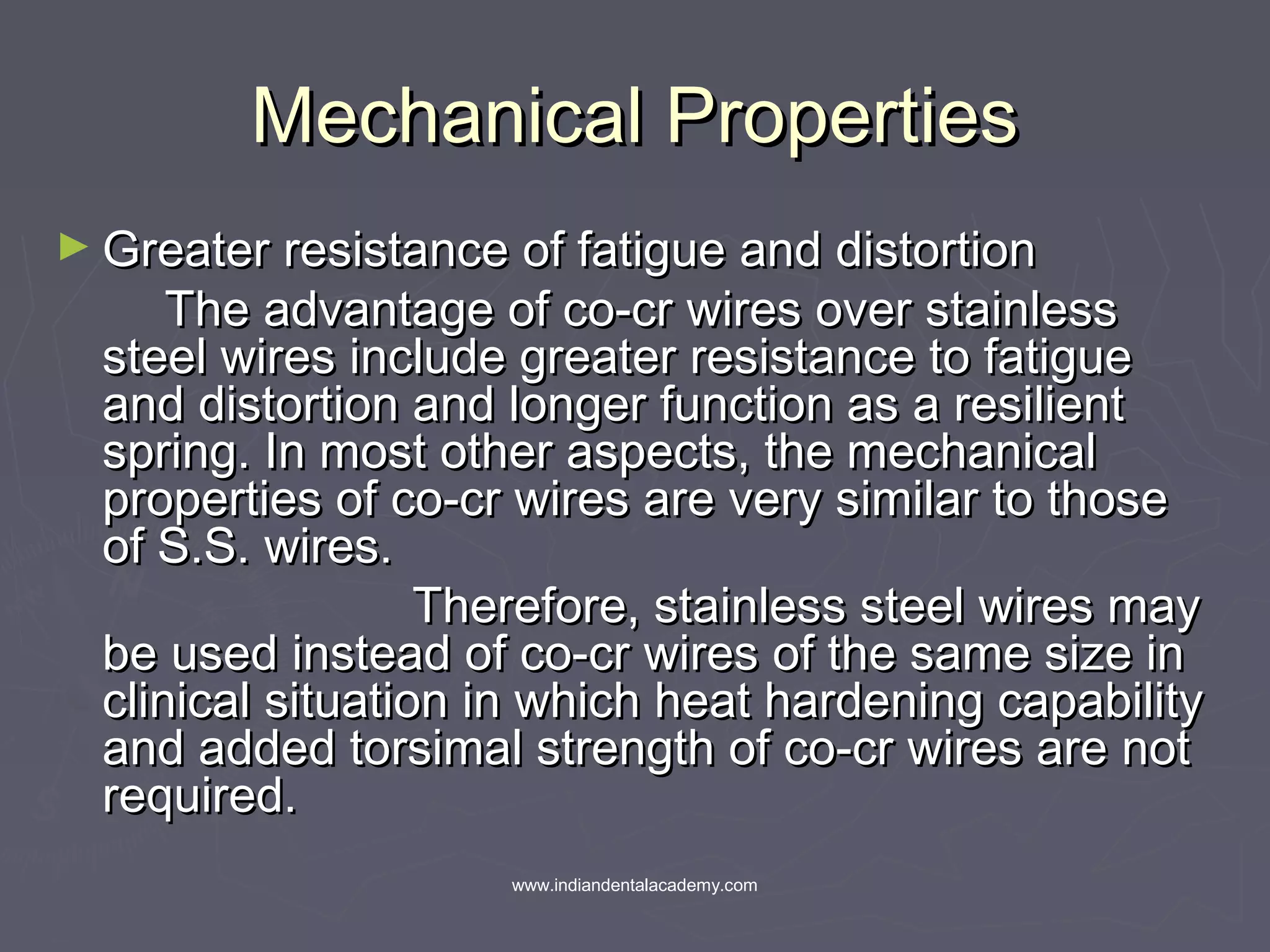Mechanical PropertiesMechanical Properties
► Greater resistance of fatigue and distortionGreater resistance of fatigue and distortion
The advantage of co-cr wires over stainlessThe advantage of co-cr wires over stainless
steel wires include greater resistance to fatiguesteel wires include greater resistance to fatigue
and distortion and longer function as a resilientand distortion and longer function as a resilient
spring. In most other aspects, the mechanicalspring. In most other aspects, the mechanical
properties of co-cr wires are very similar to thoseproperties of co-cr wires are very similar to those
of S.S. wires.of S.S. wires.
Therefore, stainless steel wires mayTherefore, stainless steel wires may
be used instead of co-cr wires of the same size inbe used instead of co-cr wires of the same size in
clinical situation in which heat hardening capabilityclinical situation in which heat hardening capability
and added torsimal strength of co-cr wires are notand added torsimal strength of co-cr wires are not
required.required.
www.indiandentalacademy.com
 