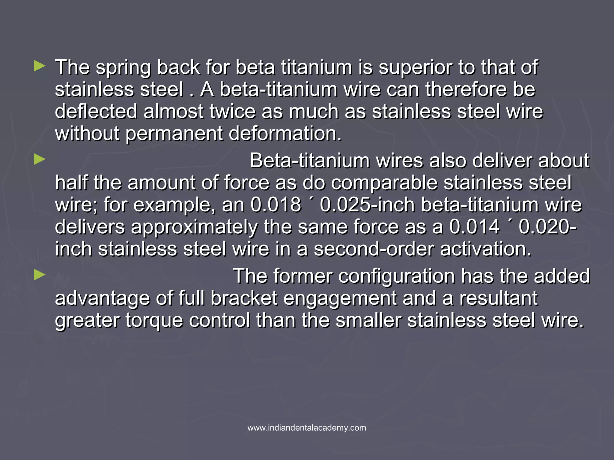 ► The spring back for beta titanium is superior to that ofThe spring back for beta titanium is superior to that of
stainless steel . A beta-titanium wire can therefore bestainless steel . A beta-titanium wire can therefore be
deflected almost twice as much as stainless steel wiredeflected almost twice as much as stainless steel wire
without permanent deformation.without permanent deformation.
► Beta-titanium wires also deliver aboutBeta-titanium wires also deliver about
half the amount of force as do comparable stainless steelhalf the amount of force as do comparable stainless steel
wire; for example, an 0.018 ´ 0.025-inch beta-titanium wirewire; for example, an 0.018 ´ 0.025-inch beta-titanium wire
delivers approximately the same force as a 0.014 ´ 0.020-delivers approximately the same force as a 0.014 ´ 0.020-
inch stainless steel wire in a second-order activation.inch stainless steel wire in a second-order activation.
► The former configuration has the addedThe former configuration has the added
advantage of full bracket engagement and a resultantadvantage of full bracket engagement and a resultant
greater torque control than the smaller stainless steel wire.greater torque control than the smaller stainless steel wire.
www.indiandentalacademy.com
 