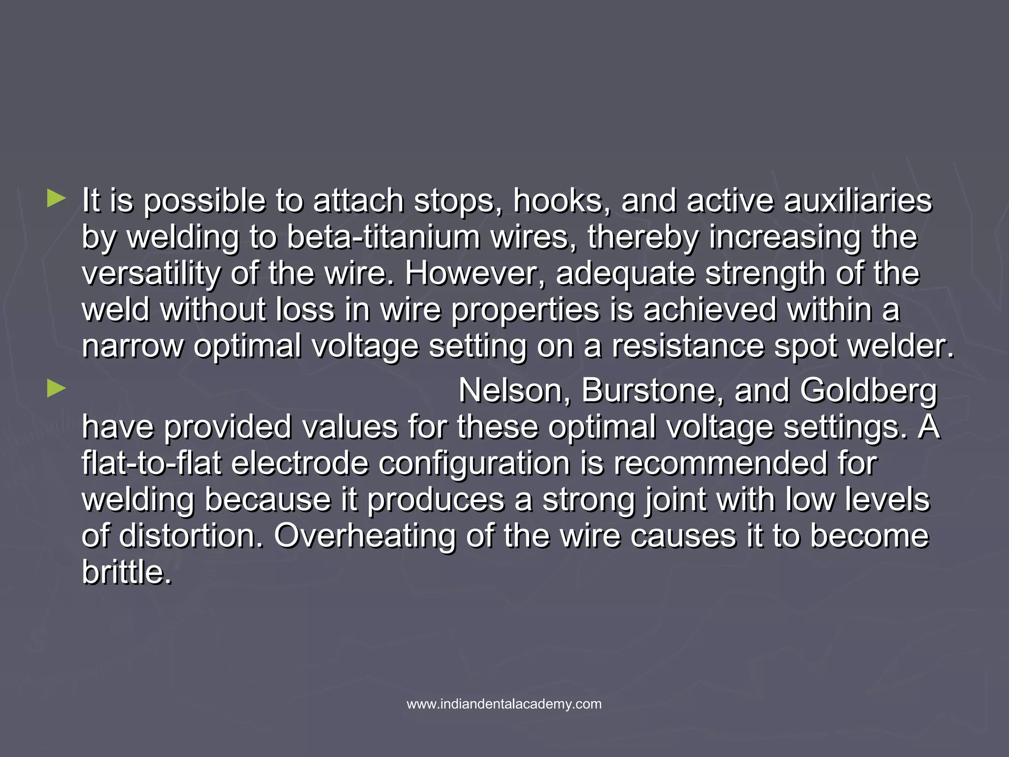 ► It is possible to attach stops, hooks, and active auxiliariesIt is possible to attach stops, hooks, and active auxiliaries
by welding to beta-titanium wires, thereby increasing theby welding to beta-titanium wires, thereby increasing the
versatility of the wire. However, adequate strength of theversatility of the wire. However, adequate strength of the
weld without loss in wire properties is achieved within aweld without loss in wire properties is achieved within a
narrow optimal voltage setting on a resistance spot welder.narrow optimal voltage setting on a resistance spot welder.
► Nelson, Burstone, and GoldbergNelson, Burstone, and Goldberg
have provided values for these optimal voltage settings. Ahave provided values for these optimal voltage settings. A
flat-to-flat electrode configuration is recommended forflat-to-flat electrode configuration is recommended for
welding because it produces a strong joint with low levelswelding because it produces a strong joint with low levels
of distortion. Overheating of the wire causes it to becomeof distortion. Overheating of the wire causes it to become
brittle.brittle.
www.indiandentalacademy.com
 