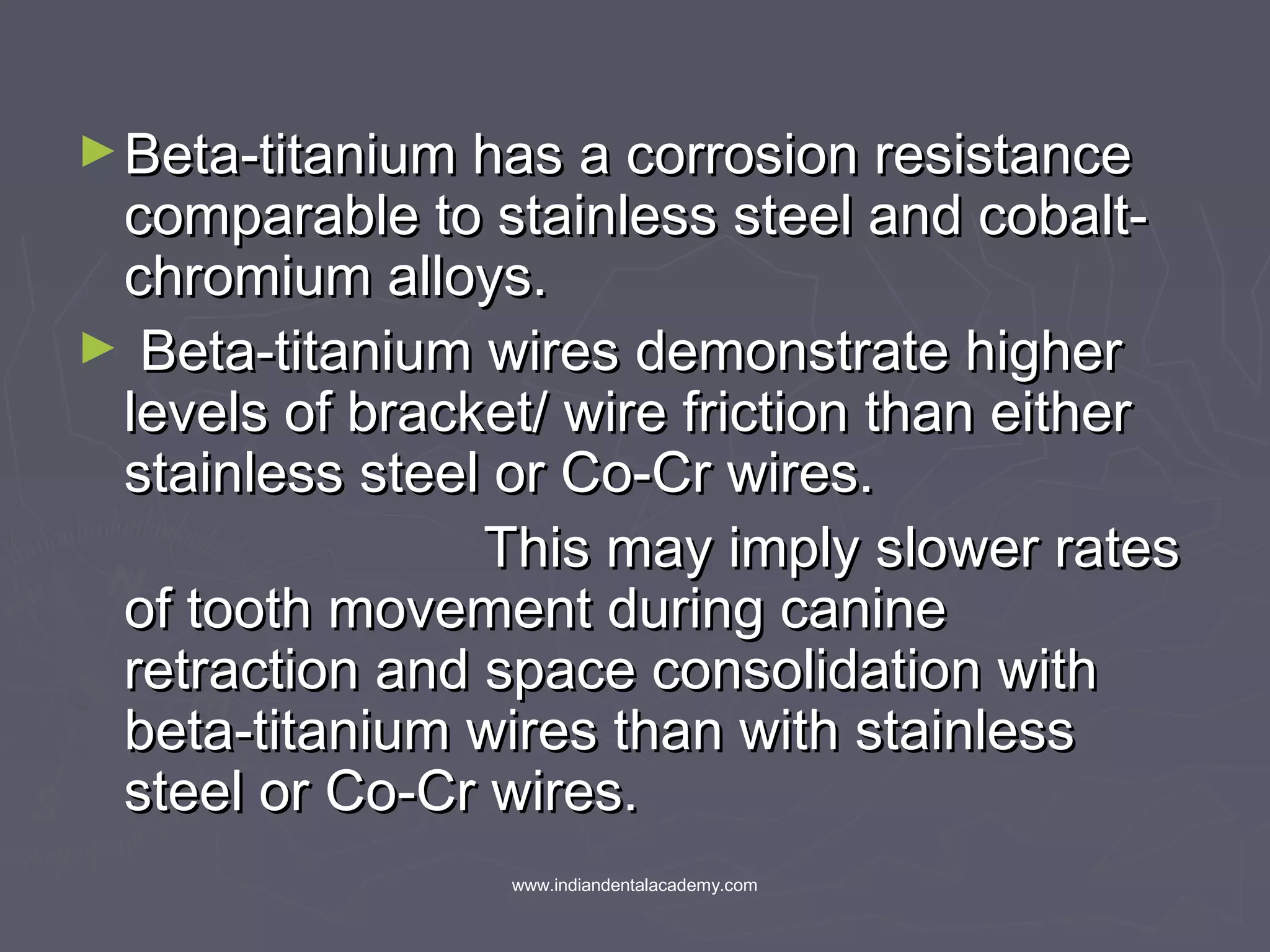 ►Beta-titanium has a corrosion resistanceBeta-titanium has a corrosion resistance
comparable to stainless steel and cobalt-comparable to stainless steel and cobalt-
chromium alloys.chromium alloys.
► Beta-titanium wires demonstrate higherBeta-titanium wires demonstrate higher
levels of bracket/ wire friction than eitherlevels of bracket/ wire friction than either
stainless steel or Co-Cr wires.stainless steel or Co-Cr wires.
This may imply slower ratesThis may imply slower rates
of tooth movement during canineof tooth movement during canine
retraction and space consolidation withretraction and space consolidation with
beta-titanium wires than with stainlessbeta-titanium wires than with stainless
steel or Co-Cr wires.steel or Co-Cr wires.
www.indiandentalacademy.com
 