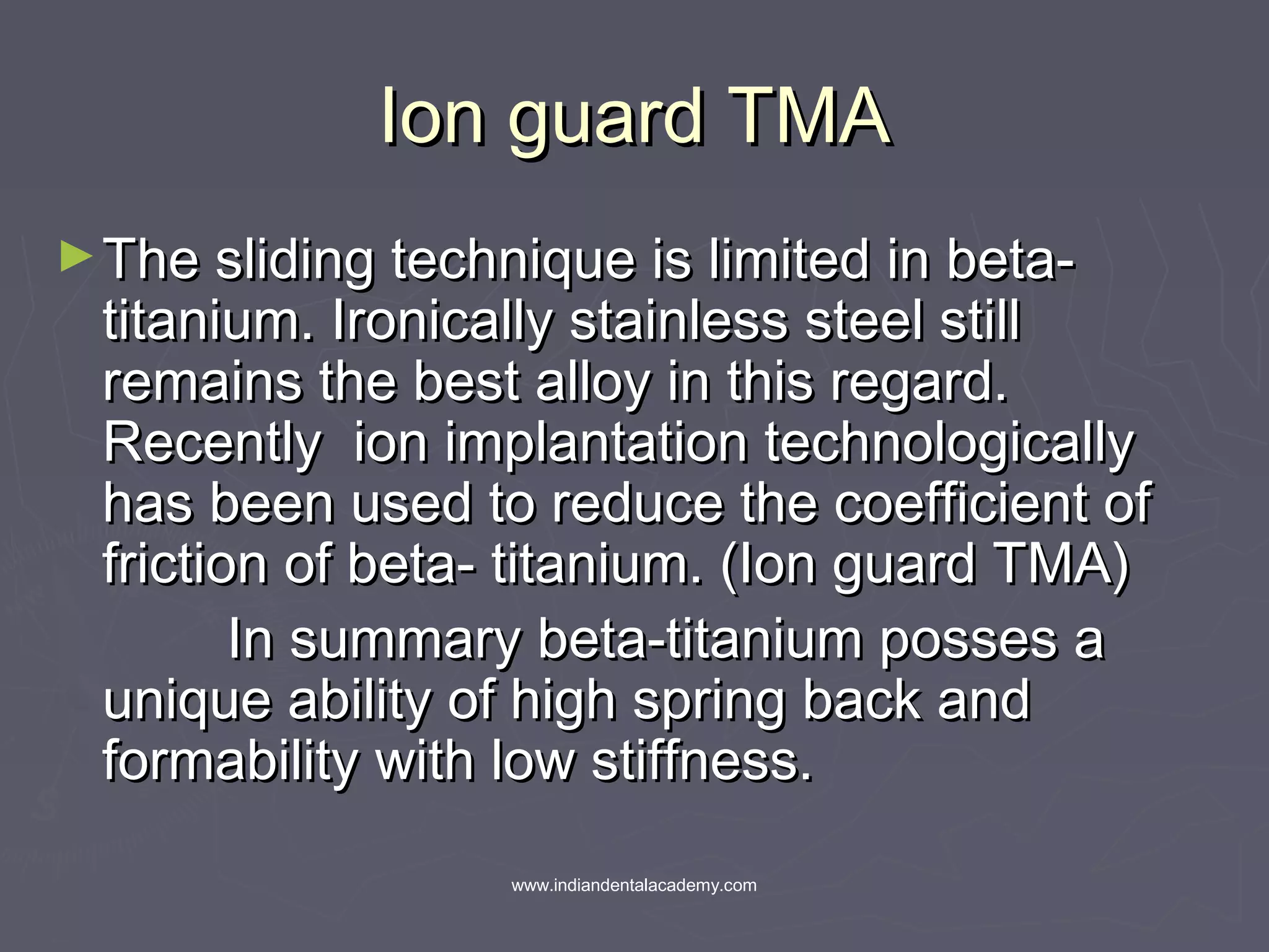 Ion guard TMAIon guard TMA
►The sliding technique is limited in beta-The sliding technique is limited in beta-
titanium. Ironically stainless steel stilltitanium. Ironically stainless steel still
remains the best alloy in this regard.remains the best alloy in this regard.
Recently ion implantation technologicallyRecently ion implantation technologically
has been used to reduce the coefficient ofhas been used to reduce the coefficient of
friction of beta- titanium. (Ion guard TMA)friction of beta- titanium. (Ion guard TMA)
In summary beta-titanium posses aIn summary beta-titanium posses a
unique ability of high spring back andunique ability of high spring back and
formability with low stiffness.formability with low stiffness.
www.indiandentalacademy.com
 
