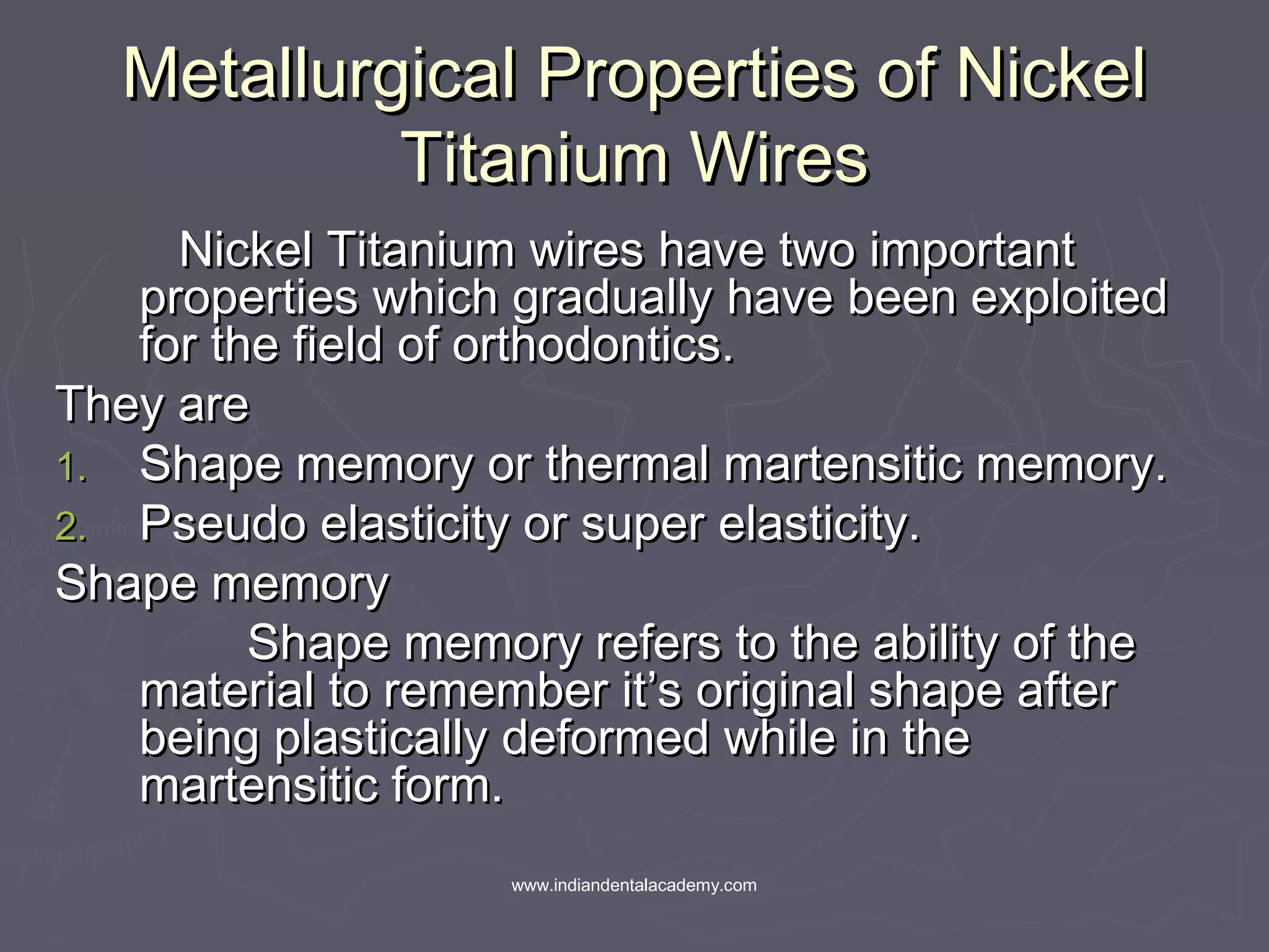 Metallurgical Properties of NickelMetallurgical Properties of Nickel
Titanium WiresTitanium Wires
Nickel Titanium wires have two importantNickel Titanium wires have two important
properties which gradually have been exploitedproperties which gradually have been exploited
for the field of orthodontics.for the field of orthodontics.
They areThey are
1.1. Shape memory or thermal martensitic memory.Shape memory or thermal martensitic memory.
2.2. Pseudo elasticity or super elasticity.Pseudo elasticity or super elasticity.
Shape memoryShape memory
Shape memory refers to the ability of theShape memory refers to the ability of the
material to remember it’s original shape aftermaterial to remember it’s original shape after
being plastically deformed while in thebeing plastically deformed while in the
martensitic form.martensitic form.
www.indiandentalacademy.com
 