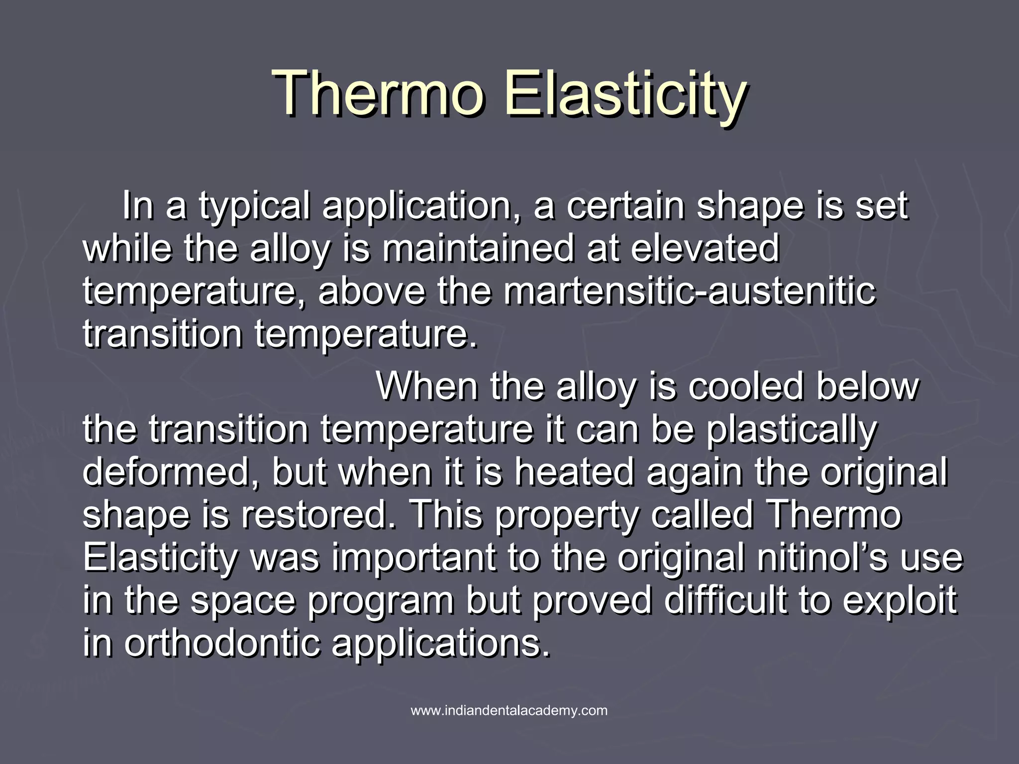 Thermo ElasticityThermo Elasticity
In a typical application, a certain shape is setIn a typical application, a certain shape is set
while the alloy is maintained at elevatedwhile the alloy is maintained at elevated
temperature, above the martensitic-austenitictemperature, above the martensitic-austenitic
transition temperature.transition temperature.
When the alloy is cooled belowWhen the alloy is cooled below
the transition temperature it can be plasticallythe transition temperature it can be plastically
deformed, but when it is heated again the originaldeformed, but when it is heated again the original
shape is restored. This property called Thermoshape is restored. This property called Thermo
Elasticity was important to the original nitinol’s useElasticity was important to the original nitinol’s use
in the space program but proved difficult to exploitin the space program but proved difficult to exploit
in orthodontic applications.in orthodontic applications.
www.indiandentalacademy.com
 