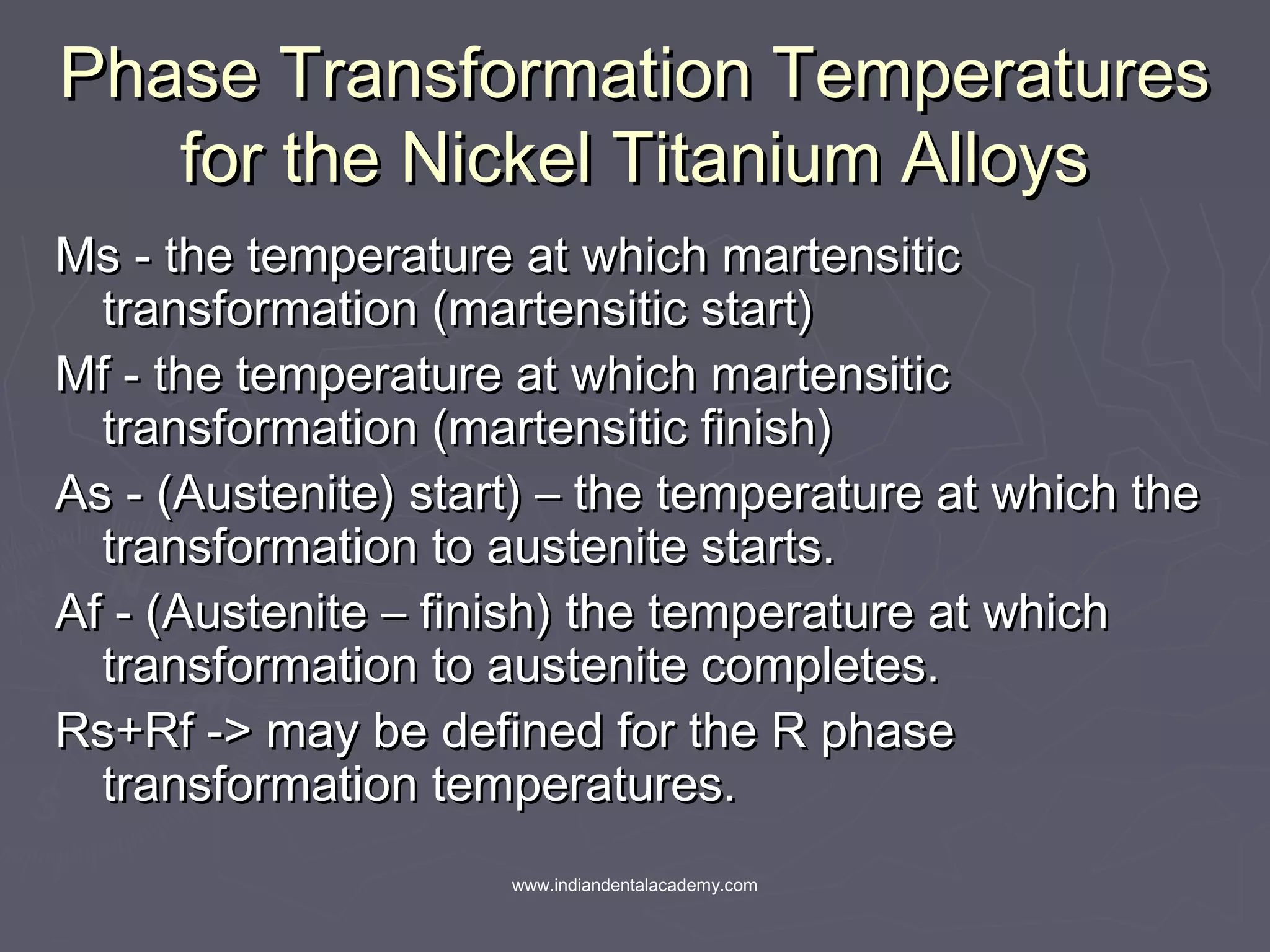 Phase Transformation TemperaturesPhase Transformation Temperatures
for the Nickel Titanium Alloysfor the Nickel Titanium Alloys
Ms - the temperature at which martensiticMs - the temperature at which martensitic
transformation (martensitic start)transformation (martensitic start)
Mf - the temperature at which martensiticMf - the temperature at which martensitic
transformation (martensitic finish)transformation (martensitic finish)
As - (Austenite) start) – the temperature at which theAs - (Austenite) start) – the temperature at which the
transformation to austenite starts.transformation to austenite starts.
Af - (Austenite – finish) the temperature at whichAf - (Austenite – finish) the temperature at which
transformation to austenite completes.transformation to austenite completes.
Rs+Rf -> may be defined for the R phaseRs+Rf -> may be defined for the R phase
transformation temperatures.transformation temperatures.
www.indiandentalacademy.com
 
