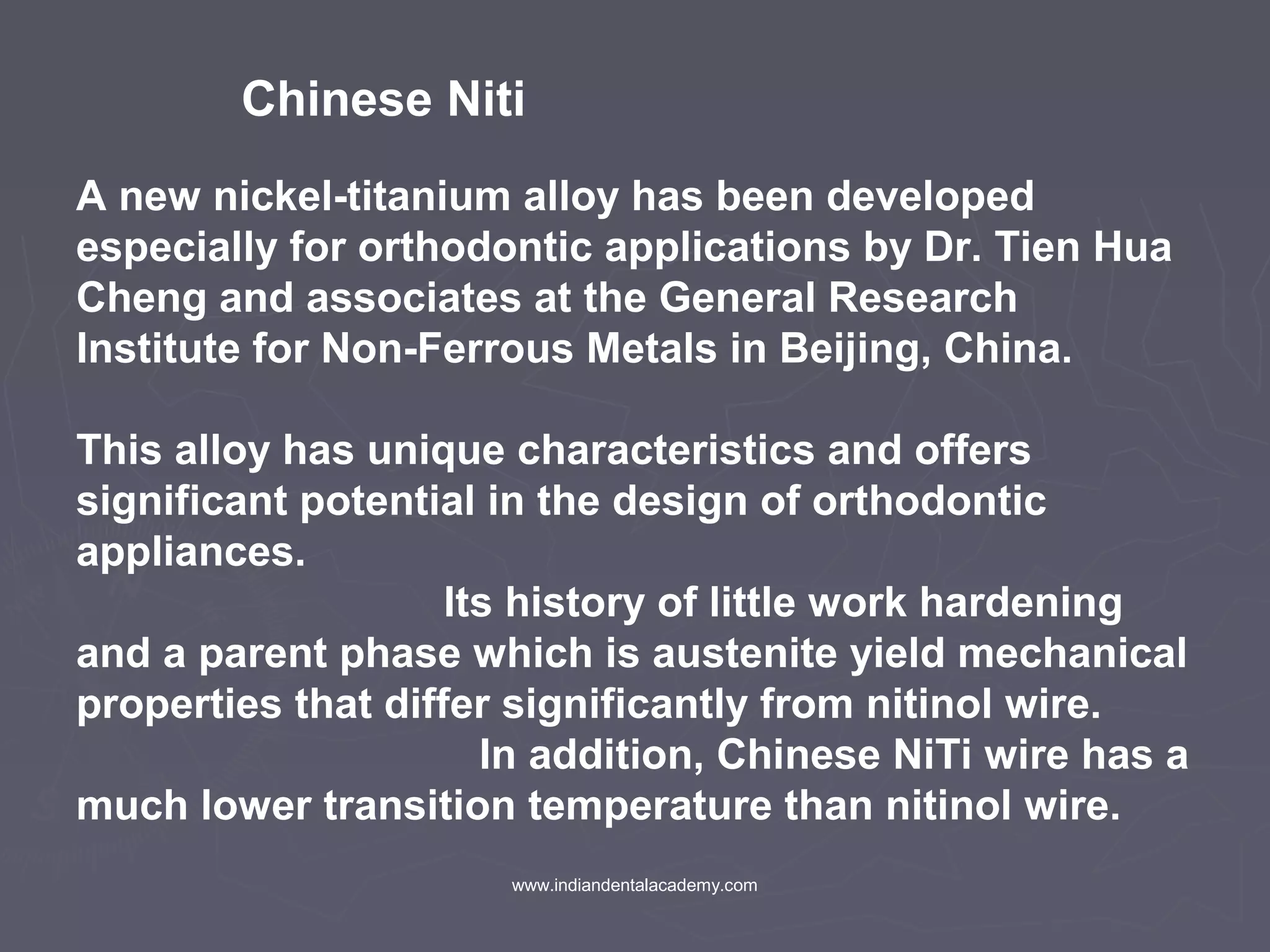 Chinese Niti
A new nickel-titanium alloy has been developed
especially for orthodontic applications by Dr. Tien Hua
Cheng and associates at the General Research
Institute for Non-Ferrous Metals in Beijing, China.
This alloy has unique characteristics and offers
significant potential in the design of orthodontic
appliances.
Its history of little work hardening
and a parent phase which is austenite yield mechanical
properties that differ significantly from nitinol wire.
In addition, Chinese NiTi wire has a
much lower transition temperature than nitinol wire.
www.indiandentalacademy.com
 