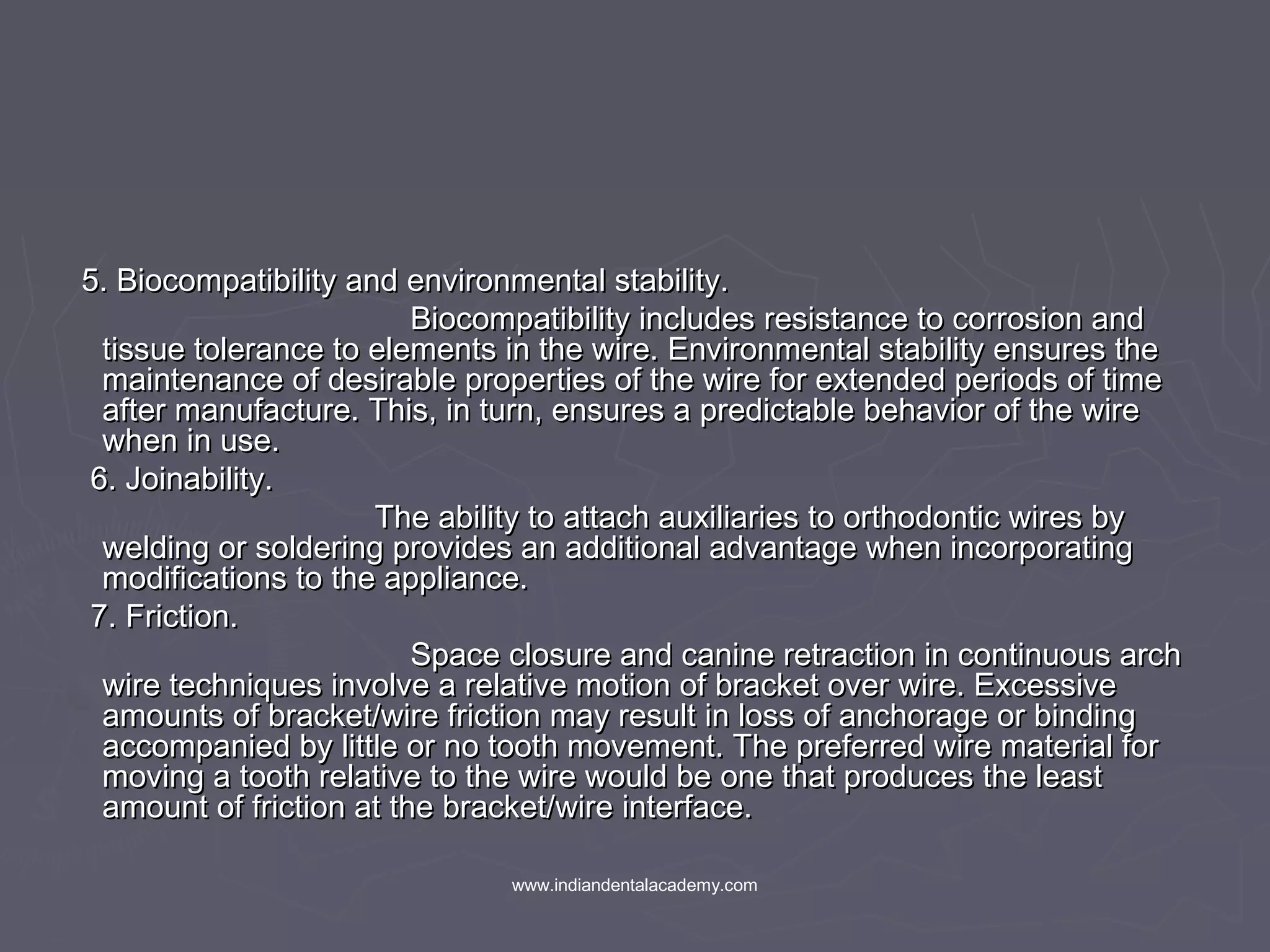 5. Biocompatibility and environmental stability.5. Biocompatibility and environmental stability.
Biocompatibility includes resistance to corrosion andBiocompatibility includes resistance to corrosion and
tissue tolerance to elements in the wire. Environmental stability ensures thetissue tolerance to elements in the wire. Environmental stability ensures the
maintenance of desirable properties of the wire for extended periods of timemaintenance of desirable properties of the wire for extended periods of time
after manufacture. This, in turn, ensures a predictable behavior of the wireafter manufacture. This, in turn, ensures a predictable behavior of the wire
when in use.when in use.
6. Joinability.6. Joinability.
The ability to attach auxiliaries to orthodontic wires byThe ability to attach auxiliaries to orthodontic wires by
welding or soldering provides an additional advantage when incorporatingwelding or soldering provides an additional advantage when incorporating
modifications to the appliance.modifications to the appliance.
7. Friction.7. Friction.
Space closure and canine retraction in continuous archSpace closure and canine retraction in continuous arch
wire techniques involve a relative motion of bracket over wire. Excessivewire techniques involve a relative motion of bracket over wire. Excessive
amounts of bracket/wire friction may result in loss of anchorage or bindingamounts of bracket/wire friction may result in loss of anchorage or binding
accompanied by little or no tooth movement. The preferred wire material foraccompanied by little or no tooth movement. The preferred wire material for
moving a tooth relative to the wire would be one that produces the leastmoving a tooth relative to the wire would be one that produces the least
amount of friction at the bracket/wire interface.amount of friction at the bracket/wire interface.
www.indiandentalacademy.com
 