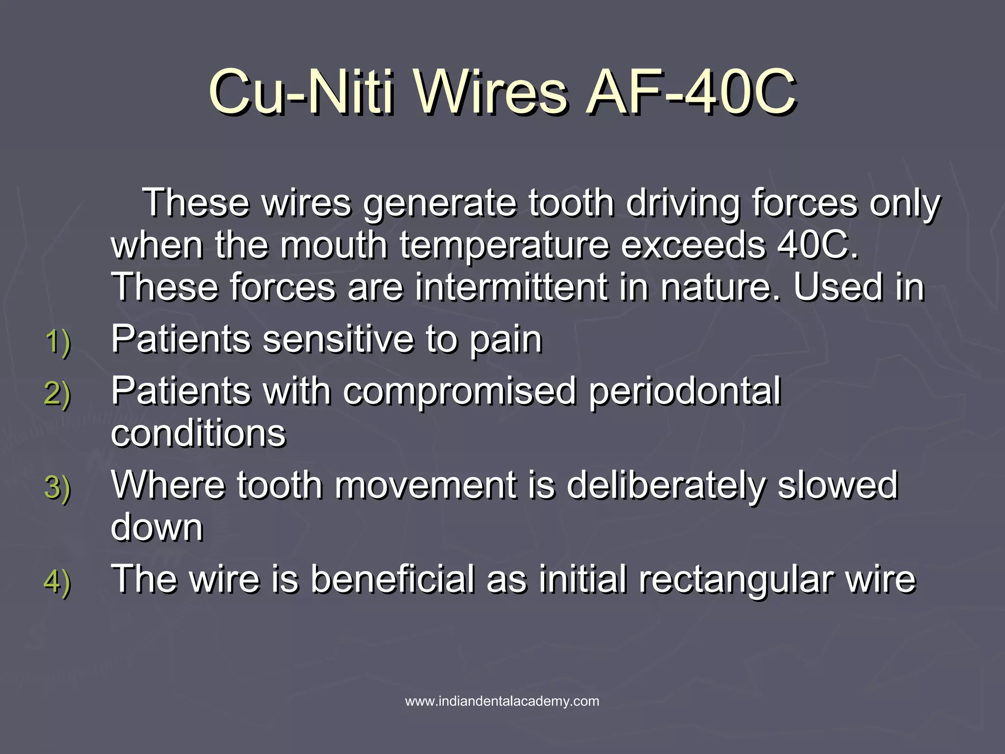 Cu-Niti Wires AF-40CCu-Niti Wires AF-40C
These wires generate tooth driving forces onlyThese wires generate tooth driving forces only
when the mouth temperature exceeds 40C.when the mouth temperature exceeds 40C.
These forces are intermittent in nature. Used inThese forces are intermittent in nature. Used in
1)1) Patients sensitive to painPatients sensitive to pain
2)2) Patients with compromised periodontalPatients with compromised periodontal
conditionsconditions
3)3) Where tooth movement is deliberately slowedWhere tooth movement is deliberately slowed
downdown
4)4) The wire is beneficial as initial rectangular wireThe wire is beneficial as initial rectangular wire
www.indiandentalacademy.com
 