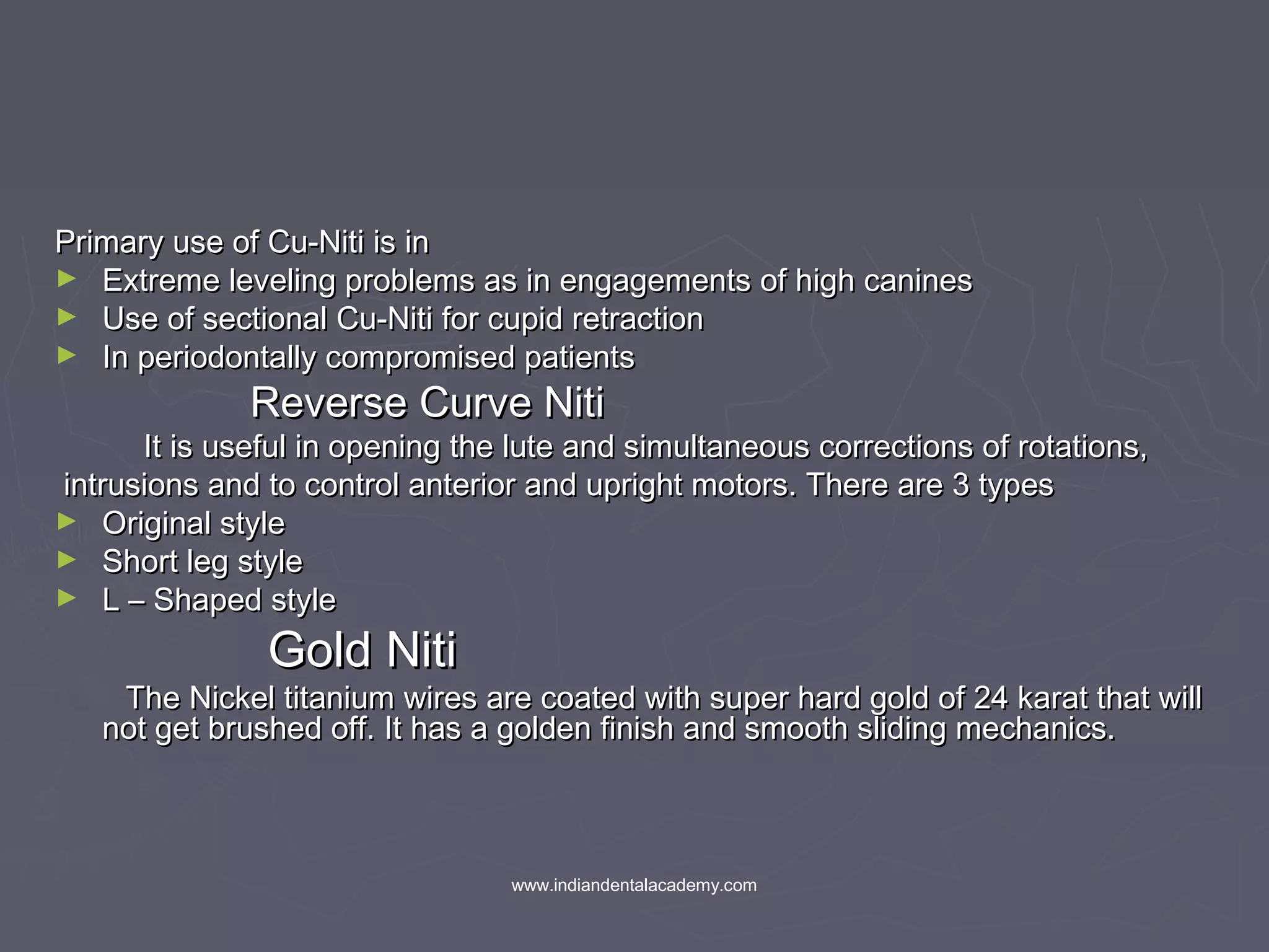 Primary use of Cu-Niti is inPrimary use of Cu-Niti is in
► Extreme leveling problems as in engagements of high caninesExtreme leveling problems as in engagements of high canines
► Use of sectional Cu-Niti for cupid retractionUse of sectional Cu-Niti for cupid retraction
► In periodontally compromised patientsIn periodontally compromised patients
Reverse Curve NitiReverse Curve Niti
It is useful in opening the lute and simultaneous corrections of rotations,It is useful in opening the lute and simultaneous corrections of rotations,
intrusions and to control anterior and upright motors. There are 3 typesintrusions and to control anterior and upright motors. There are 3 types
► Original styleOriginal style
► Short leg styleShort leg style
► L – Shaped styleL – Shaped style
Gold NitiGold Niti
The Nickel titanium wires are coated with super hard gold of 24 karat that willThe Nickel titanium wires are coated with super hard gold of 24 karat that will
not get brushed off. It has a golden finish and smooth sliding mechanics.not get brushed off. It has a golden finish and smooth sliding mechanics.
www.indiandentalacademy.com
 