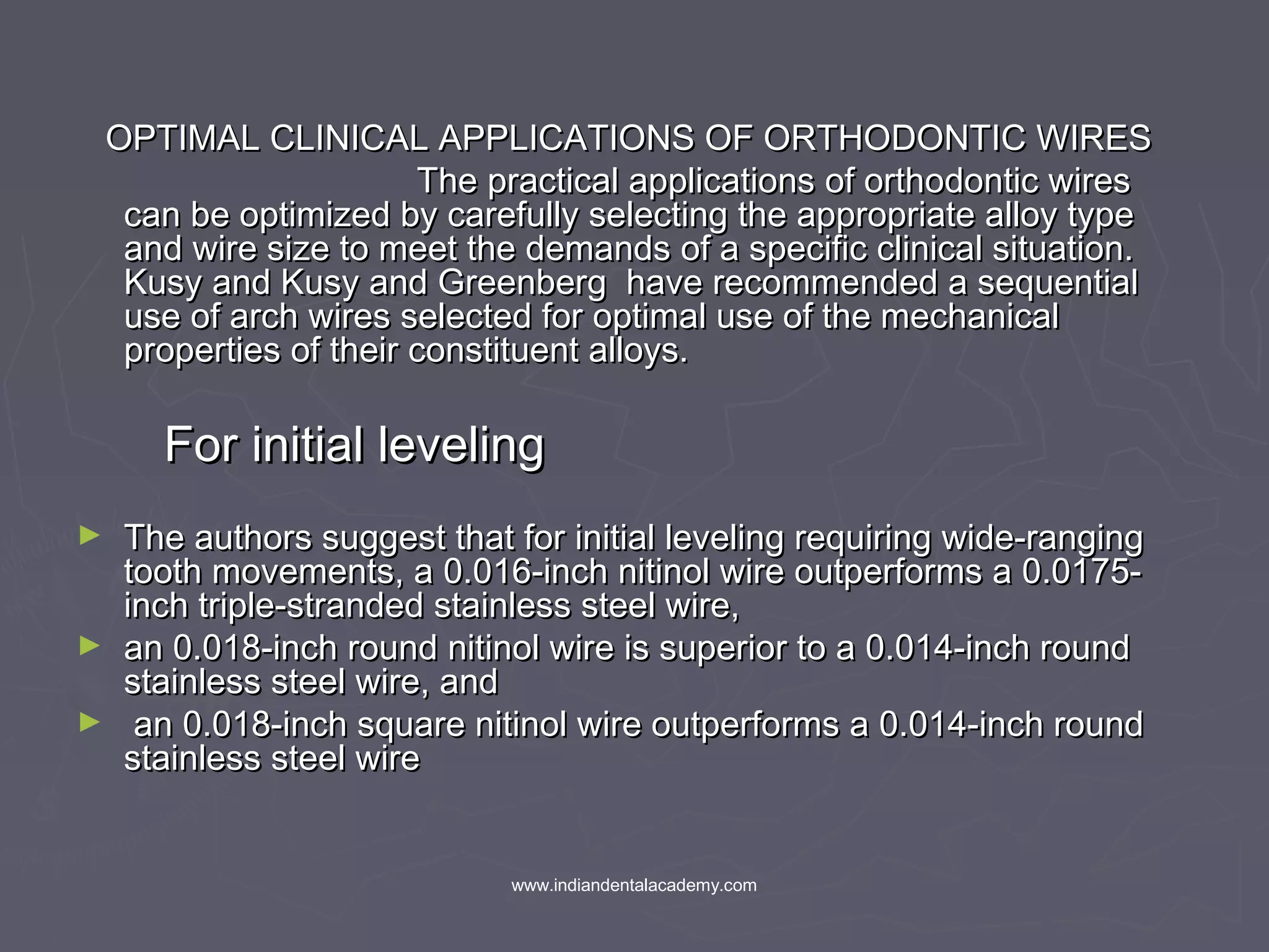 OPTIMAL CLINICAL APPLICATIONS OF ORTHODONTIC WIRESOPTIMAL CLINICAL APPLICATIONS OF ORTHODONTIC WIRES
The practical applications of orthodontic wiresThe practical applications of orthodontic wires
can be optimized by carefully selecting the appropriate alloy typecan be optimized by carefully selecting the appropriate alloy type
and wire size to meet the demands of a specific clinical situation.and wire size to meet the demands of a specific clinical situation.
Kusy and Kusy and Greenberg have recommended a sequentialKusy and Kusy and Greenberg have recommended a sequential
use of arch wires selected for optimal use of the mechanicaluse of arch wires selected for optimal use of the mechanical
properties of their constituent alloys.properties of their constituent alloys.
For initial levelingFor initial leveling
► The authors suggest that for initial leveling requiring wide-rangingThe authors suggest that for initial leveling requiring wide-ranging
tooth movements, a 0.016-inch nitinol wire outperforms a 0.0175-tooth movements, a 0.016-inch nitinol wire outperforms a 0.0175-
inch triple-stranded stainless steel wire,inch triple-stranded stainless steel wire,
► an 0.018-inch round nitinol wire is superior to a 0.014-inch roundan 0.018-inch round nitinol wire is superior to a 0.014-inch round
stainless steel wire, andstainless steel wire, and
► an 0.018-inch square nitinol wire outperforms a 0.014-inch roundan 0.018-inch square nitinol wire outperforms a 0.014-inch round
stainless steel wirestainless steel wire
www.indiandentalacademy.com
 