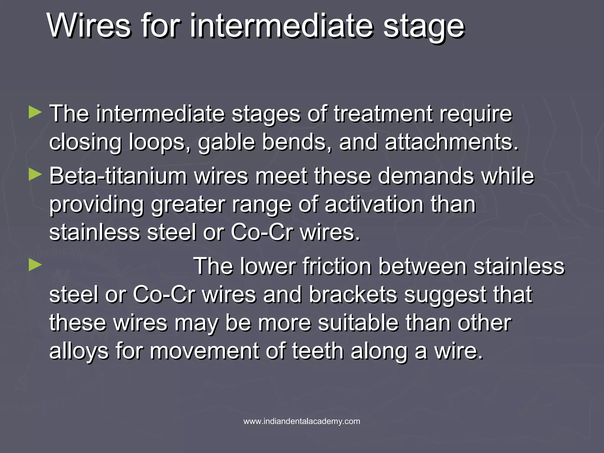 Wires for intermediate stageWires for intermediate stage
► The intermediate stages of treatment requireThe intermediate stages of treatment require
closing loops, gable bends, and attachments.closing loops, gable bends, and attachments.
► Beta-titanium wires meet these demands whileBeta-titanium wires meet these demands while
providing greater range of activation thanproviding greater range of activation than
stainless steel or Co-Cr wires.stainless steel or Co-Cr wires.
► The lower friction between stainlessThe lower friction between stainless
steel or Co-Cr wires and brackets suggest thatsteel or Co-Cr wires and brackets suggest that
these wires may be more suitable than otherthese wires may be more suitable than other
alloys for movement of teeth along a wire.alloys for movement of teeth along a wire.
www.indiandentalacademy.com
 