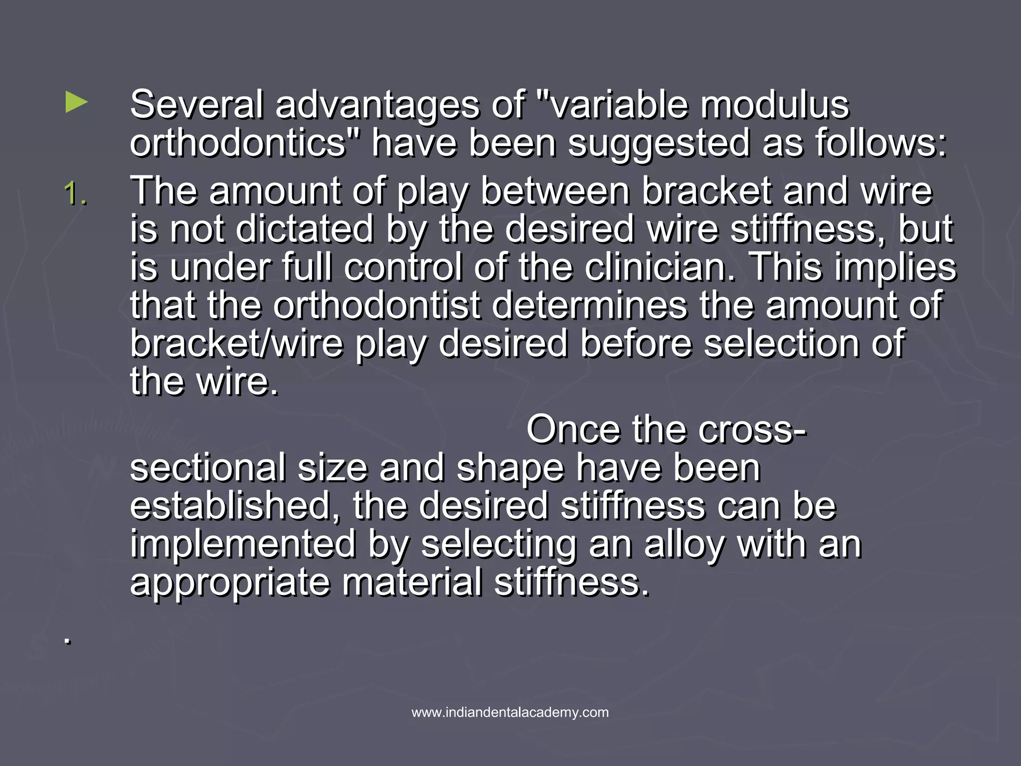 ► Several advantages of "variable modulusSeveral advantages of "variable modulus
orthodontics" have been suggested as follows:orthodontics" have been suggested as follows:
1.1. The amount of play between bracket and wireThe amount of play between bracket and wire
is not dictated by the desired wire stiffness, butis not dictated by the desired wire stiffness, but
is under full control of the clinician. This impliesis under full control of the clinician. This implies
that the orthodontist determines the amount ofthat the orthodontist determines the amount of
bracket/wire play desired before selection ofbracket/wire play desired before selection of
the wire.the wire.
Once the cross-Once the cross-
sectional size and shape have beensectional size and shape have been
established, the desired stiffness can beestablished, the desired stiffness can be
implemented by selecting an alloy with animplemented by selecting an alloy with an
appropriate material stiffness.appropriate material stiffness.
..
www.indiandentalacademy.com
 