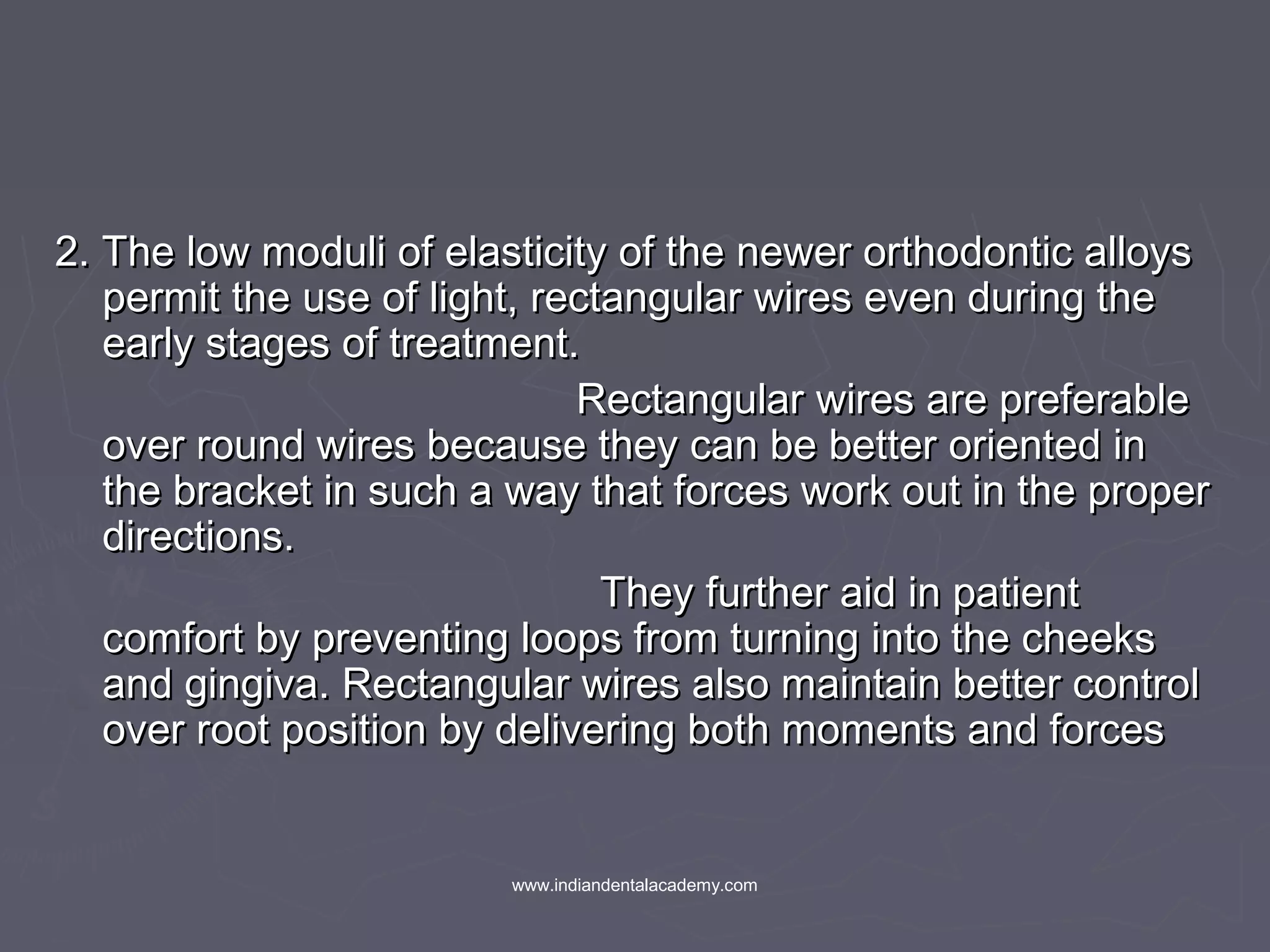 2. The low moduli of elasticity of the newer orthodontic alloys2. The low moduli of elasticity of the newer orthodontic alloys
permit the use of light, rectangular wires even during thepermit the use of light, rectangular wires even during the
early stages of treatment.early stages of treatment.
Rectangular wires are preferableRectangular wires are preferable
over round wires because they can be better oriented inover round wires because they can be better oriented in
the bracket in such a way that forces work out in the properthe bracket in such a way that forces work out in the proper
directions.directions.
They further aid in patientThey further aid in patient
comfort by preventing loops from turning into the cheekscomfort by preventing loops from turning into the cheeks
and gingiva. Rectangular wires also maintain better controland gingiva. Rectangular wires also maintain better control
over root position by delivering both moments and forcesover root position by delivering both moments and forces
www.indiandentalacademy.com
 