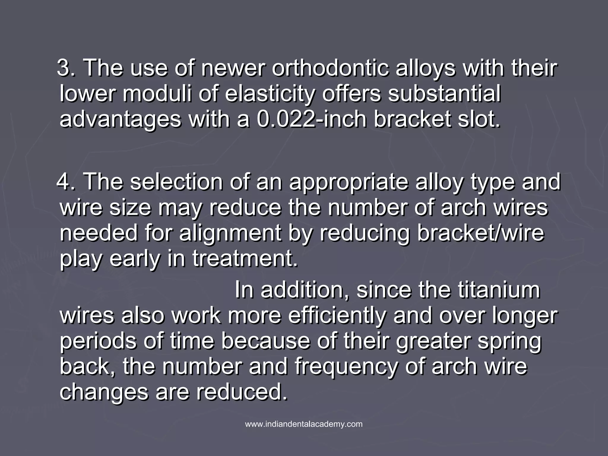 3. The use of newer orthodontic alloys with their3. The use of newer orthodontic alloys with their
lower moduli of elasticity offers substantiallower moduli of elasticity offers substantial
advantages with a 0.022-inch bracket slot.advantages with a 0.022-inch bracket slot.
4. The selection of an appropriate alloy type and4. The selection of an appropriate alloy type and
wire size may reduce the number of arch wireswire size may reduce the number of arch wires
needed for alignment by reducing bracket/wireneeded for alignment by reducing bracket/wire
play early in treatment.play early in treatment.
In addition, since the titaniumIn addition, since the titanium
wires also work more efficiently and over longerwires also work more efficiently and over longer
periods of time because of their greater springperiods of time because of their greater spring
back, the number and frequency of arch wireback, the number and frequency of arch wire
changes are reduced.changes are reduced.
www.indiandentalacademy.com
 