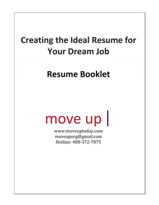 Creating	
  the	
  Ideal	
  Resume	
  for	
  
Your	
  Dream	
  Job	
  
Resume	
  Booklet	
  
www.moveuptoday.com	
  
moveuporg@gmail.com
Hotline: 408-372-7075	
  
 