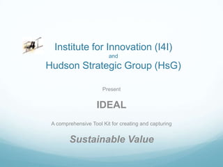 Institute for Innovation (I4I)
                         and
Hudson Strategic Group (HsG)

                      Present


                    IDEAL
 A comprehensive Tool Kit for creating and capturing


        Sustainable Value
 