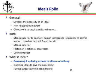 Ideals Rollo
† General:
– Stresses the necessity of an ideal
– Non religious framework
– Objective is to catch candidate interest

† Intro
– Man is superior to animals; human intelligence is superior to animal
instinct; man has free will & can decide
– Man is superior
– Fact; man is rational, progresses
– Define intellect

† What is Ideal?
– Governing & ordering actions to obtain something
– Ordering ideas to give them meaning
– Having a goal to give meaning to life
10

 