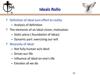Ideals Rollo
† Definition of ideal-turn effort to reality
– Analysis of definition
† The elements of an ideal-vision, motivation
– Static piece ( foundation of ideas)
– Dynamic part: exercising our will
† Necessity of ideal:
– Not fully human w/o ideal
– Drives our life
– Influence of ideal on one's life
– Elevates all we do
11

 
