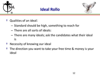 Ideal Rollo
† Qualities of an ideal:
– Standard should be high, something to reach for
– There are all sorts of ideals:
– There are many ideals; ask the candidates what their ideal
is
† Necessity of knowing our ideal
† The direction you want to take your free time & money is your
ideal

12

 
