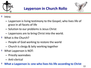 Layperson in Church Rollo
† Intro:
– Layperson is living testimony to the Gospel; who lives life of
grace in all facets of life
– Solution to our problems is Jesus Christ
– Laypersons are to bring Christ into the world.
† What is the Church?
– People of God working to restore the world
– Church is clergy & laity working together
† What Layperson is NOT:
– Priestly wannabes
– Anti-clerical
† What a Layperson is: one who lives his life according to Christ

13

 