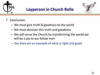 Layperson in Church Rollo
† Conclusion:
– We must give truth & goodness to the world
– We must discover this truth and goodness
– We will serve the Church by transforming the world-we
will be a joy to our fellow men
– Our lives are an example of what is right and good

15

 