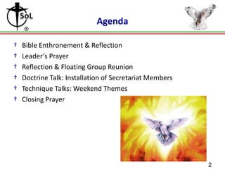 Agenda
†
†
†
†
†
†

Bible Enthronement & Reflection
Leader’s Prayer
Reflection & Floating Group Reunion
Doctrine Talk: Installation of Secretariat Members
Technique Talks: Weekend Themes
Closing Prayer

2

 