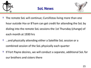 SoL News
† The remote SoL will continue; Cursillistas living more than one

hour outside Hsv or B’ham can get credit for attending the SoL by
dialing into the remote SoL sessions the 1st Thursday (change) of
each month at 1930 hrs

† …and physically attending either a Satellite SoL session or a
combined session of the SoL physically each quarter
† If Fort Payne desires, we will conduct a separate, additional SoL for
our brothers and sisters there
23

 