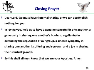 Closing Prayer
† Dear Lord, we must have fraternal charity, or we can accomplish
nothing for you.
† In loving you, help us to have a genuine concern for one another, a
generosity in sharing one another’s burdens, a gallantry in

defending the reputation of our group, a sincere sympathy in
sharing one another’s suffering and sorrows, and a joy in sharing
their spiritual growth.

† By this shall all men know that we are your Apostles. Amen.
26

 