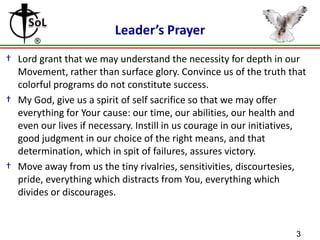Leader’s Prayer
† Lord grant that we may understand the necessity for depth in our
Movement, rather than surface glory. Convince us of the truth that
colorful programs do not constitute success.
† My God, give us a spirit of self sacrifice so that we may offer
everything for Your cause: our time, our abilities, our health and
even our lives if necessary. Instill in us courage in our initiatives,
good judgment in our choice of the right means, and that
determination, which in spit of failures, assures victory.
† Move away from us the tiny rivalries, sensitivities, discourtesies,
pride, everything which distracts from You, everything which
divides or discourages.

3

 