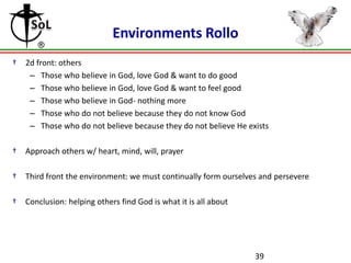 Environments Rollo
†

2d front: others
– Those who believe in God, love God & want to do good
– Those who believe in God, love God & want to feel good
– Those who believe in God- nothing more
– Those who do not believe because they do not know God
– Those who do not believe because they do not believe He exists

†

Approach others w/ heart, mind, will, prayer

†

Third front the environment: we must continually form ourselves and persevere

†

Conclusion: helping others find God is what it is all about

39

 