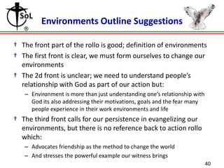 Environments Outline Suggestions
† The front part of the rollo is good; definition of environments
† The first front is clear, we must form ourselves to change our
environments
† The 2d front is unclear; we need to understand people’s
relationship with God as part of our action but:
– Environment is more than just understanding one’s relationship with
God its also addressing their motivations, goals and the fear many
people experience in their work environments and life

† The third front calls for our persistence in evangelizing our
environments, but there is no reference back to action rollo
which:
– Advocates friendship as the method to change the world
– And stresses the powerful example our witness brings
40

 