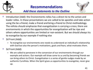 Recommendations
Add these statements to the Outline
† Introduction (Add): the Environments rollos has a direct tie to the action and
leader rollos. In those presentations we are called to be apostles and take action
using the be a friend, make a friend and bring a friend to Christ methodology.
The rollista should emphasize that evangelization is carrying a cross; there are
environments in which the opportunities for evangelization will be ripe and
others where opportunities are limited or non-existent. But we should always try
to evangelize by our example if nothing else
† 2d Front (Add):
– To evangelize our environments one needs to understand an individual’s relationship
with God but also the person’s motivations, goals and fears; what motivates them.

† 3d Front (Add):
– We are called to persevere in the conversion of our environments through our
example and actions. Our example will draw some to us and by becoming friends we
can bring others to Christ. Evangelization is a series of gentle nudges made by an
authentic Cursillista. When the Spirit gives us opportunities to evangelize, never give
up.
41

 