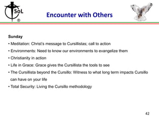 Encounter with Others
Sunday
• Meditation: Christ’s message to Cursillistas; call to action
• Environments: Need to know our environments to evangelize them
• Christianity in action
• Life in Grace: Grace gives the Cursillista the tools to see
• The Cursillista beyond the Cursillo: Witness to what long term impacts Cursillo
can have on your life
• Total Security: Living the Cursillo methodology

42

 