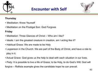 Encounter with Self
Thursday
• Meditation: Know Yourself
• Meditation on the Prodigal Son: God Forgives
Friday
• Meditation: Three Glances of Christ – Who am I like?
• Ideals: I am the greatest creature in creation, am I acting like it?
• Habitual Grace: We are made to be Holy
• Layperson in the Church: We are part of the Body of Christ, and have a role to
play in it.
• Actual Grace: God gives us the help to deal with each situation in our lives.
• Piety: It is possible to live a life of Grace; to be Holy, to do God’s Will; God will
forgive – Rollista example gives the candidate hope he can prevail.
43

 