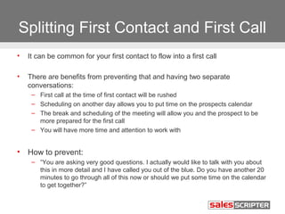 Splitting First Contact and First Call
•

It can be common for your first contact to flow into a first call

•

There are benefits from preventing that and having two separate
conversations:
– First call at the time of first contact will be rushed
– Scheduling on another day allows you to put time on the prospects calendar
– The break and scheduling of the meeting will allow you and the prospect to be
more prepared for the first call
– You will have more time and attention to work with

•

How to prevent:
– “You are asking very good questions. I actually would like to talk with you about
this in more detail and I have called you out of the blue. Do you have another 20
minutes to go through all of this now or should we put some time on the calendar
to get together?”

 