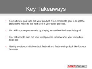 Key Takeaways
•

Your ultimate goal is to sell your product. Your immediate goal is to get the
prospect to move to the next step in your sales process.

•

You will improve your results by staying focused on the immediate goal

•

You will need to map out your ideal process to know what your immediate
goals are

•

Identify what your initial contact, first call and first meetings look like for your
business

 