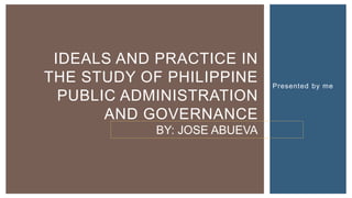 IDEALS AND PRACTICE IN
THE STUDY OF PHILIPPINE
PUBLIC ADMINISTRATION
AND GOVERNANCE
Presented by me
BY: JOSE ABUEVA
 