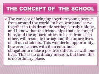  The concept of bringing together young people
from around the world, to live, work and serve
together in this dramatic setting is truly unique,
and I know that the friendships that are forged
here, and the opportunities to learn from each
other, will resonate throughout the future lives
of all our students. This wonderful opportunity,
however, carries with it an enormous
obligationto make a positive difference with our
lives. This is no ordinary mission, but then, this
is no ordinary place.
 