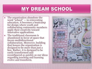  The organization abandons the
word “school” — in reinventing
education, it becomes a bootcamp
for design where youth and
collaborating community members
apply their creativity toward
innovative applications.
 The traditional classroom is
abandoned in favor of space that
favors multidirectional
collaboration. Moreover, building
that houses the organization is
designed to be more than just a
box. Rather, it is designed to be
easily transformed and
reconfigured as quickly as our ideas
regarding teaching and learning
evolve and transform.
 