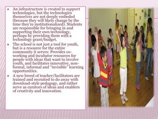  An infrastructure is created to support
technologies, but the technologies
themselves are not deeply embeded
(because they will likely change by the
time they’re institutionalized). Students
are responsible for bringing in and
supporting their own technology,
perhaps by providing them with a
technology grant/budget.
 The school is not just a tool for youth,
but is a resource for the entire
community it serves: Provides co-
working and incubator resources for
people with ideas that want to involve
youth, and facilitates innovative, non-
formal, informal and “invisible” learning
opportunities.
 A new breed of teacher/facilitators are
trained and recruited to do away with
download-style pedagogy, and rather
serve as curators of ideas and enablers
of creativity and innovation.
 