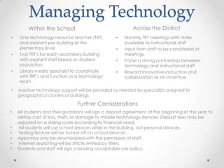 Managing Technology
         Within the School                                 Across the District
•    One technology resource teacher (TRT)         •   Monthly TRT meetings with notes
     and assistant per building at the                 available to instructional staff
     elementary level                              •   Input from staff to be considered at
•    Two TRT’s for each secondary building             meetings
     with assistant staff based on student         •   Foster a strong partnership between
     population                                        technology and instructional staff
•    Library media specialist to coordinate        •   Reward innovative instruction and
     with TRT’s and function as a technology           collaboration as an incentive
     team
•   Assistive technology support will be provided as needed by specialists assigned to
    geographical clusters of buildings.

                                Further Considerations
•   All students and their guardians will sign a deposit agreement at the beginning of the year to
    defray cost of loss, theft, or damage to mobile technology devices. Deposit fees may be
    adjusted on a sliding scale according to financial need.
•    All students will use school devices while in the building, not personal devices.
•   Texting feature will be turned off on school devices.
•   Apps may only be downloaded with the permission of staff.
•    Internet searching will be strictly limited by filters.
•   Students and staff will sign a binding acceptable use policy.
 