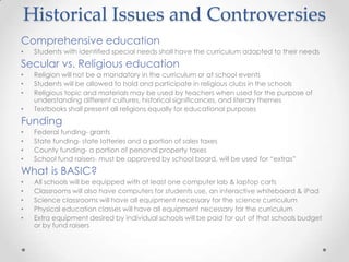 Historical Issues and Controversies
Comprehensive education
•   Students with identified special needs shall have the curriculum adapted to their needs
Secular vs. Religious education
•   Religion will not be a mandatory in the curriculum or at school events
•   Students will be allowed to hold and participate in religious clubs in the schools
•   Religious topic and materials may be used by teachers when used for the purpose of
    understanding different cultures, historical significances, and literary themes
•   Textbooks shall present all religions equally for educational purposes
Funding
•   Federal funding- grants
•   State funding- state lotteries and a portion of sales taxes
•   County funding- a portion of personal property taxes
•   School fund raisers- must be approved by school board, will be used for “extras”
What is BASIC?
•   All schools will be equipped with at least one computer lab & laptop carts
•   Classrooms will also have computers for students use, an interactive whiteboard & iPad
•   Science classrooms will have all equipment necessary for the science curriculum
•   Physical education classes will have all equipment necessary for the curriculum
•   Extra equipment desired by individual schools will be paid for out of that schools budget
    or by fund raisers
 