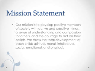 Mission Statement
 • Our mission is to develop positive members
   of society with active and creative minds,
   a sense of understanding and compassion
   for others, and the courage to act on their
   beliefs. We stress the total development of
   each child: spiritual, moral, intellectual,
   social, emotional, and physical.
 