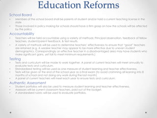 Education Reforms
School Board
•   Members of the school board shall be parents of student and/or hold a current teaching license in the
    state
•   Those involved in policy making for schools should have a firm grasp on how the schools will be affected
    by the policy
Accountability
•   Teachers will be held accountable using a variety of methods; Principal observation, feedback of fellow
    teachers, student/parent feedback, & test results.
•   A variety of methods will be used to determine teachers’ effectiveness to ensure that “good” teachers
    are retained (e.g. A weaker teacher may appear to be more effective due to uneven student
    demographics. Correspondingly an effective teacher in a disadvantaged area may have students who
    make significant gains, yet fail to meet minimum requirements.)
Testing
•   Tests and curriculum will be made to work together. A panel of current teachers will meet annually to
    evaluate tests and curriculum.
•   Standardized testing will be used as one measure of student learning and teacher effectiveness.
•   Tests will be given at the end of the school year as a final exam (to avoid cramming all learning into 8
    months of school and not doing any work during the last month)
•   A panel of current teachers will meet each year to ensure tests and curriculum.
Authentic Assessment
•   Student portfolios will also be used to measure student learning and teacher effectiveness.
•   Assessors will be current classroom teachers, paid out of the budget.
•   A standardized rubric will be used to evaluate portfolios.
 