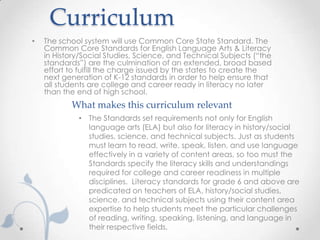 Curriculum
•   The school system will use Common Core State Standard. The
    Common Core Standards for English Language Arts & Literacy
    in History/Social Studies, Science, and Technical Subjects (“the
    standards”) are the culmination of an extended, broad based
    effort to fulfill the charge issued by the states to create the
    next generation of K-12 standards in order to help ensure that
    all students are college and career ready in literacy no later
    than the end of high school.
           What makes this curriculum relevant
             • The Standards set requirements not only for English
               language arts (ELA) but also for literacy in history/social
               studies, science, and technical subjects. Just as students
               must learn to read, write, speak, listen, and use language
               effectively in a variety of content areas, so too must the
               Standards specify the literacy skills and understandings
               required for college and career readiness in multiple
               disciplines. Literacy standards for grade 6 and above are
               predicated on teachers of ELA, history/social studies,
               science, and technical subjects using their content area
               expertise to help students meet the particular challenges
               of reading, writing, speaking, listening, and language in
               their respective fields.
 