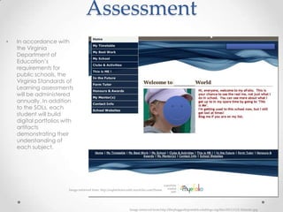 Assessment
•   In accordance with
    the Virginia
    Department of
    Education’s
    requirements for
    public schools, the
    Virginia Standards of
    Learning assessments
    will be administered
    annually. In addition
    to the SOLs, each
    student will build
    digital portfolios with
    artifacts
    demonstrating their
    understanding of
    each subject.




                         Image retrieved from: http://sophiehorncastle.myefolio.com/Home




                                                                  Image retrieved from:http://thepluggedinportable.edublogs.org/files/2011/11/2-1hiam4x.jpg
 